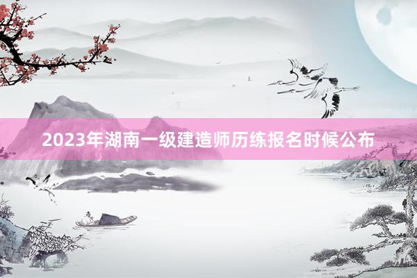 2023年湖南一级建造师历练报名时候公布